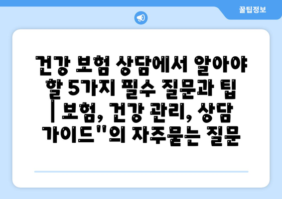 건강 보험 상담에서 알아야 할 5가지 필수 질문과 팁 | 보험, 건강 관리, 상담 가이드"