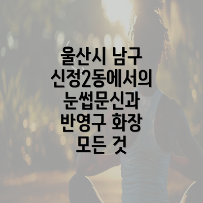 울산시 남구 신정2동에서의 눈썹문신과 반영구 화장 모든 것